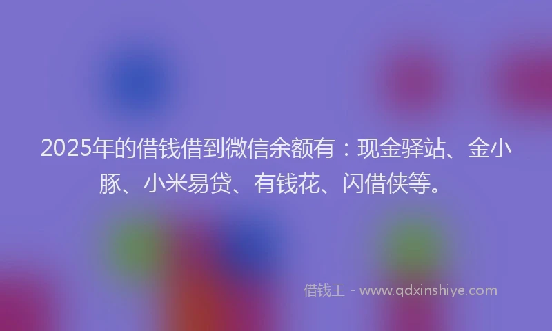 2025年的借钱借到微信余额有：现金驿站、金小豚、小米易贷、有钱花、闪借侠等。