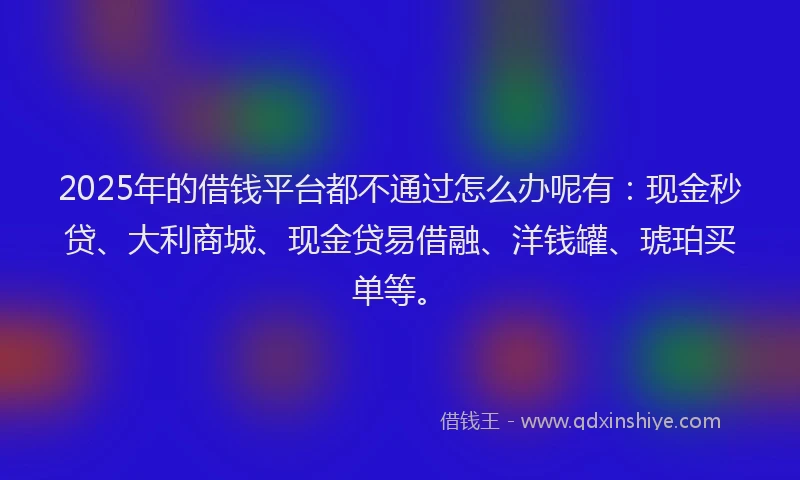 2025年的借钱平台都不通过怎么办呢有：现金秒贷、大利商城、现金贷易借融、洋钱罐、琥珀买单等。