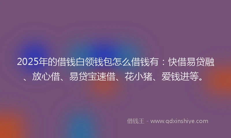 2025年的借钱白领钱包怎么借钱有：快借易贷融、放心借、易贷宝速借、花小猪、爱钱进等。