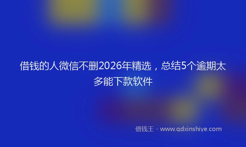借钱的人微信不删2026年精选，总结5个逾期太多能下款软件