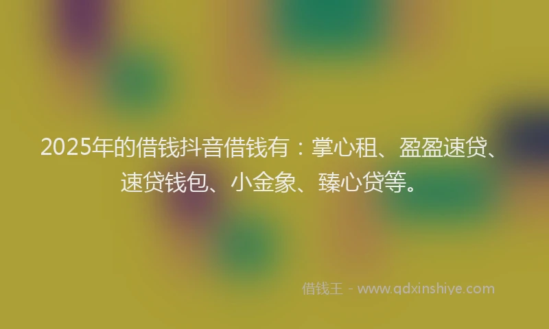 2025年的借钱抖音借钱有：掌心租、盈盈速贷、速贷钱包、小金象、臻心贷等。