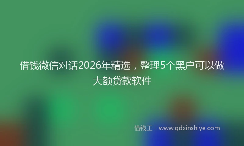 借钱微信对话2026年精选，整理5个黑户可以做大额贷款软件
