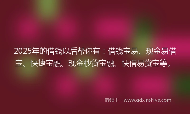2025年的借钱以后帮你有:借钱宝易、现金易借宝、快捷宝融、现金秒贷宝融、快借易贷宝等。