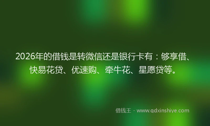 2026年的借钱是转微信还是银行卡有：够享借、快易花贷、优速购、牵牛花、星愿贷等。
