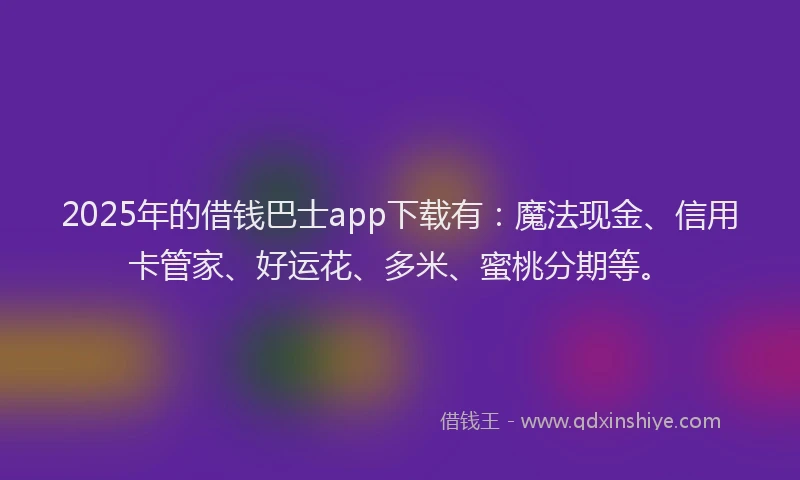 2025年的借钱巴士app下载有：魔法现金、信用卡管家、好运花、多米、蜜桃分期等。