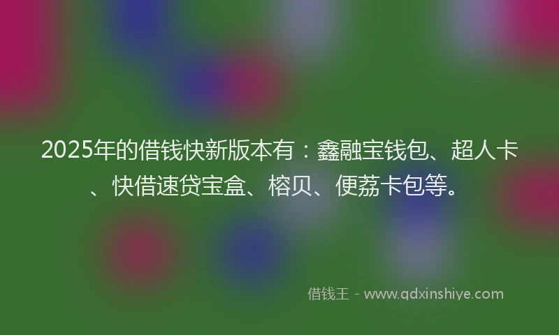 2025年的借钱快新版本有：鑫融宝钱包、超人卡、快借速贷宝盒、榕贝、便荔卡包等。