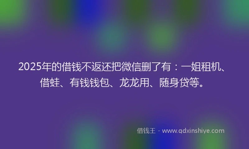 2025年的借钱不返还把微信删了有:一姐租机、借蛙、有钱钱包、龙龙用、随身贷等。