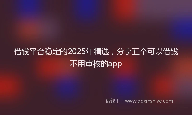 借钱平台稳定的2025年精选，分享五个可以借钱不用审核的app