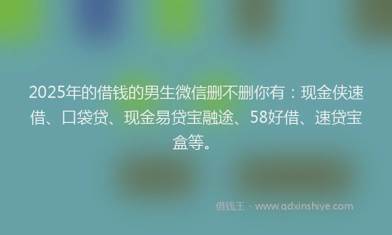2025年的借钱的男生微信删不删你有：现金侠速借、口袋贷、现金易贷宝融途、58好借、速贷宝盒等。