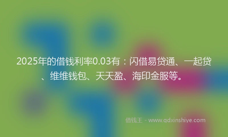 2025年的借钱利率0.03有：闪借易贷通、一起贷、维维钱包、天天盈、海印金服等。