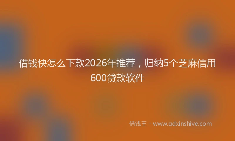 借钱快怎么下款2026年推荐，归纳5个芝麻信用600贷款软件