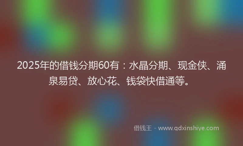 2025年的借钱分期60有:水晶分期、现金侠、涌泉易贷、放心花、钱袋快借通等。