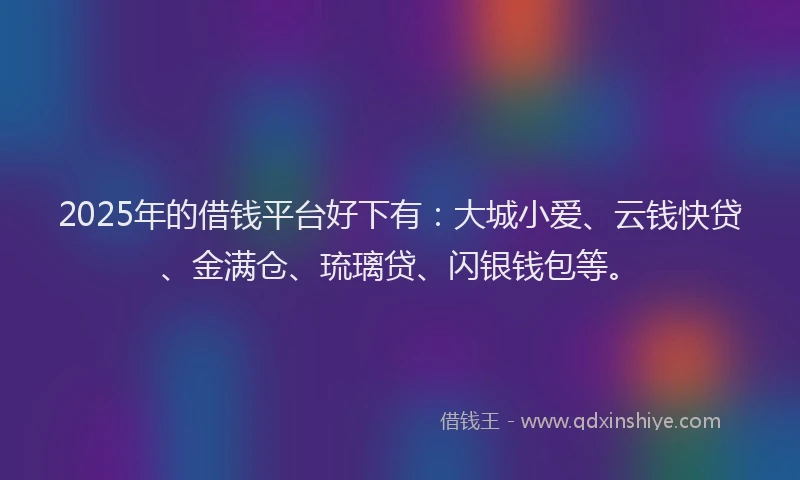 2025年的借钱平台好下有：大城小爱、云钱快贷、金满仓、琉璃贷、闪银钱包等。