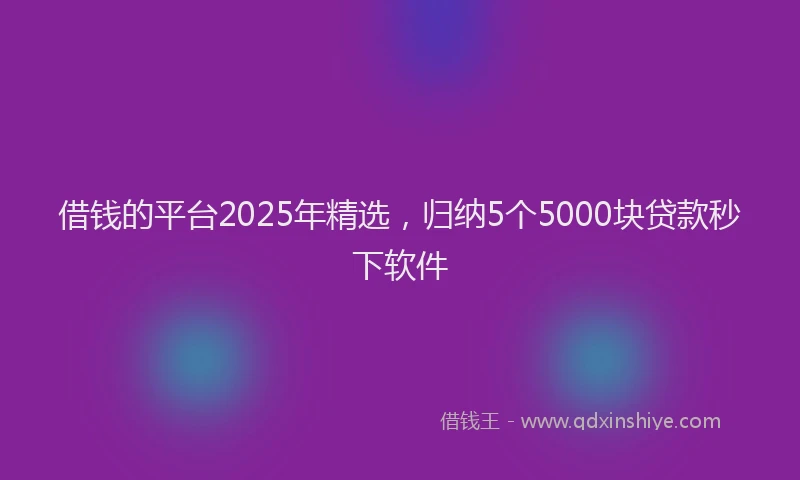 借钱的平台2025年精选，归纳5个5000块贷款秒下软件