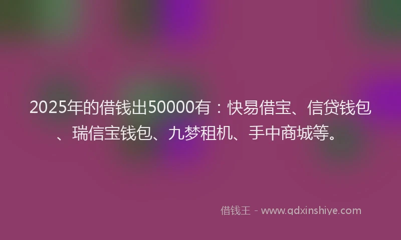 2025年的借钱出50000有：快易借宝、信贷钱包、瑞信宝钱包、九梦租机、手中商城等。