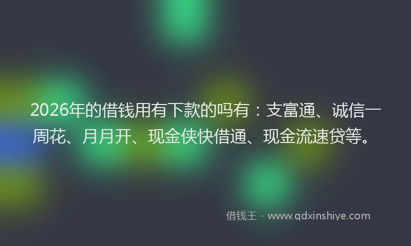 2026年的借钱用有下款的吗有：支富通、诚信一周花、月月开、现金侠快借通、现金流速贷等。