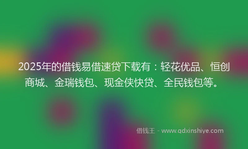 2025年的借钱易借速贷下载有：轻花优品、恒创商城、金瑞钱包、现金侠快贷、全民钱包等。