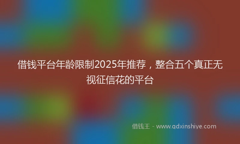 借钱平台年龄限制2025年推荐，整合五个真正无视征信花的平台