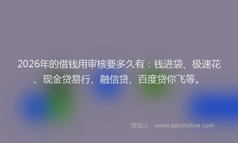 2026年的借钱用审核要多久有：钱进袋、极速花、现金贷易行、融信贷、百度贷你飞等。