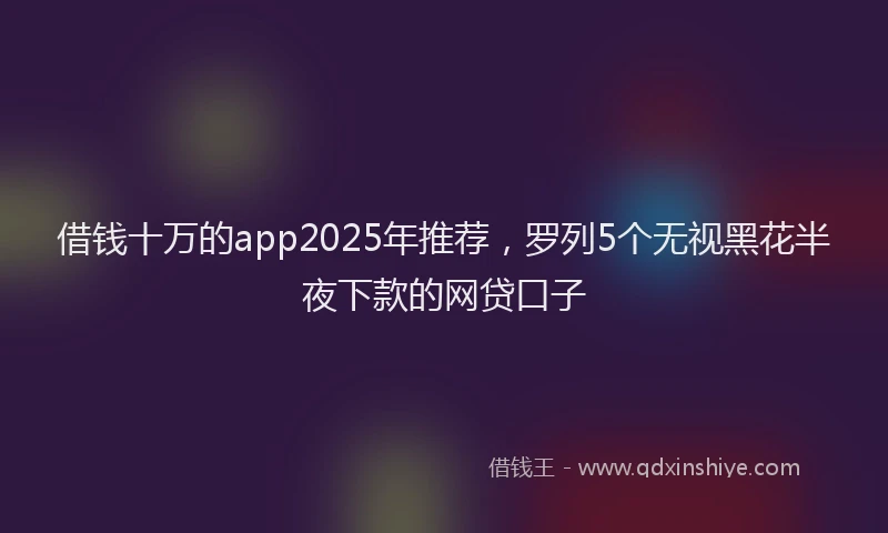 借钱十万的app2025年推荐,罗列5个无视黑花半夜下款的网贷口子
