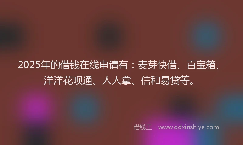 2025年的借钱在线申请有：麦芽快借、百宝箱、洋洋花呗通、人人拿、信和易贷等。