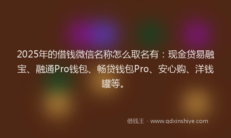 2025年的借钱微信名称怎么取名有：现金贷易融宝、融通Pro钱包、畅贷钱包Pro、安心购、洋钱罐等。