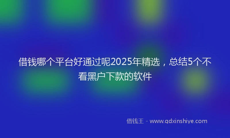 借钱哪个平台好通过呢2025年精选，总结5个不看黑户下款的软件