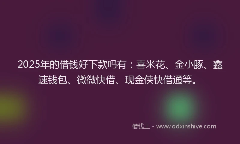 2025年的借钱好下款吗有:喜米花、金小豚、鑫速钱包、微微快借、现金侠快借通等。