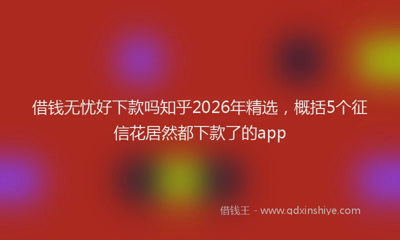 借钱无忧好下款吗知乎2026年精选，概括5个征信花居然都下款了的app
