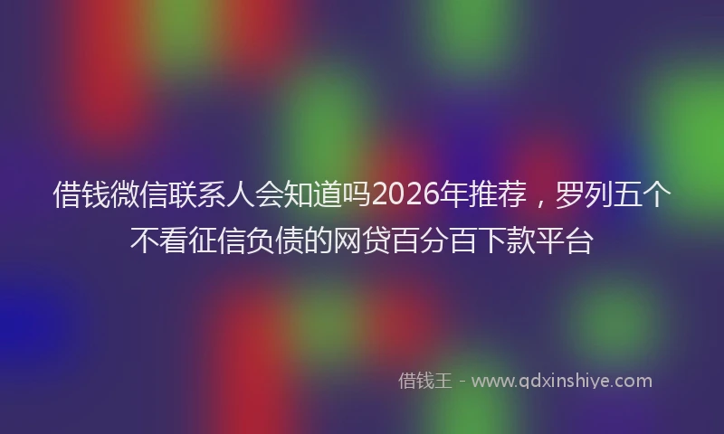 借钱微信联系人会知道吗2026年推荐，罗列五个不看征信负债的网贷百分百下款平台