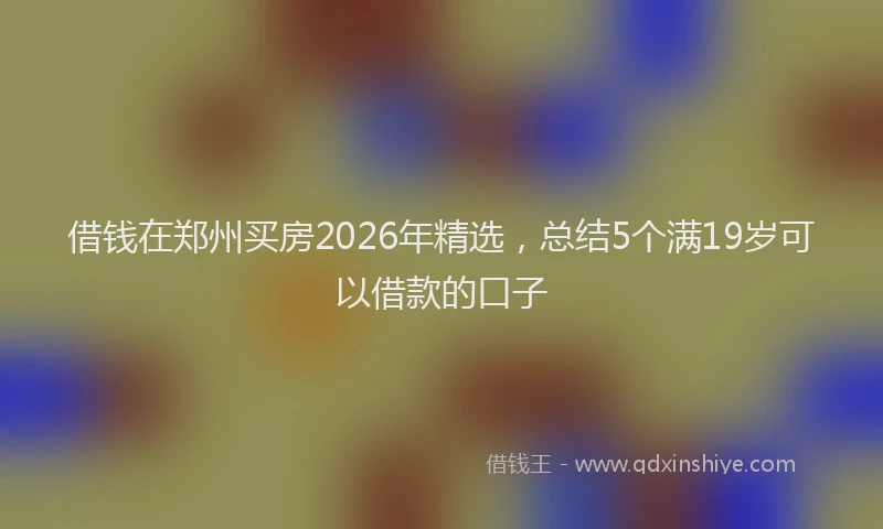 借钱在郑州买房2026年精选，总结5个满19岁可以借款的口子
