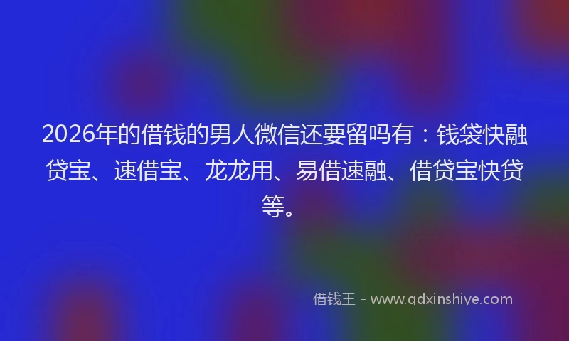 2026年的借钱的男人微信还要留吗有：钱袋快融贷宝、速借宝、龙龙用、易借速融、借贷宝快贷等。