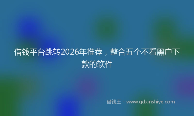 借钱平台跳转2026年推荐，整合五个不看黑户下款的软件