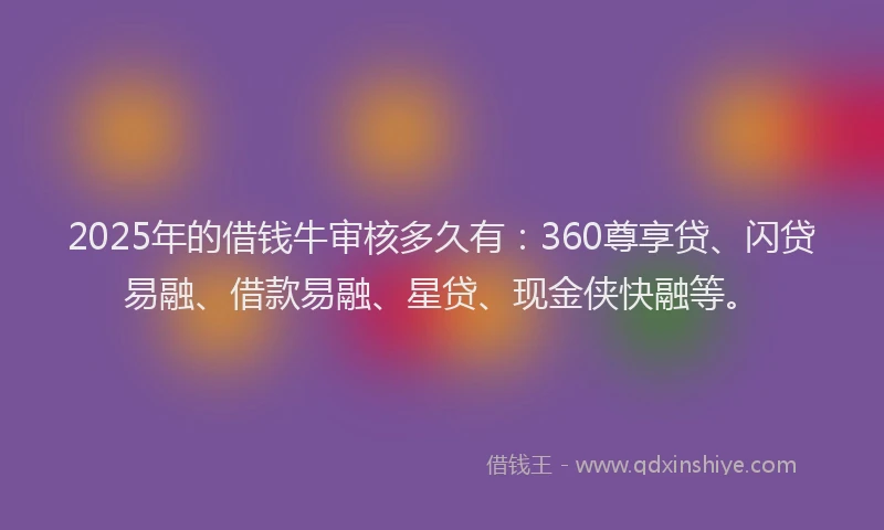 2025年的借钱牛审核多久有：360尊享贷、闪贷易融、借款易融、星贷、现金侠快融等。