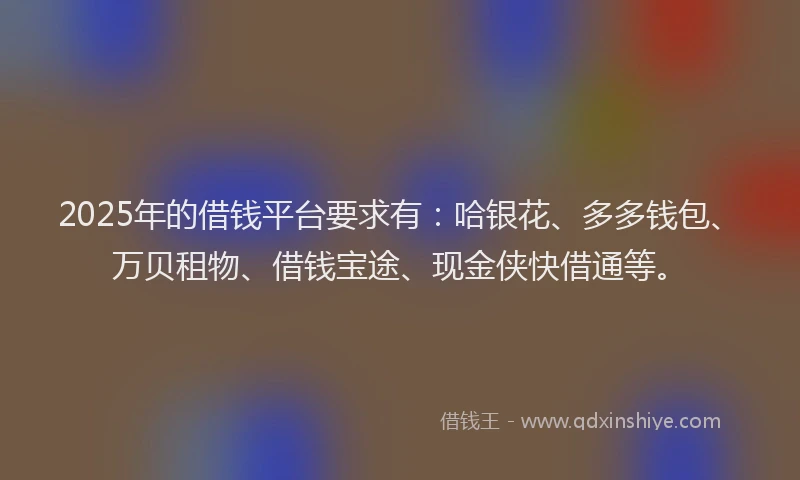 2025年的借钱平台要求有：哈银花、多多钱包、万贝租物、借钱宝途、现金侠快借通等。
