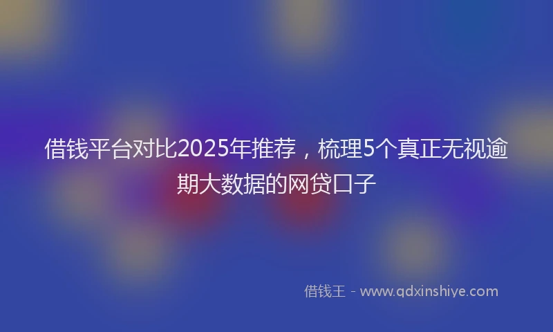 借钱平台对比2025年推荐,梳理5个真正无视逾期大数据的网贷口子