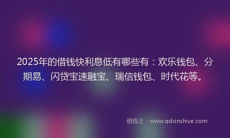2025年的借钱快利息低有哪些有：欢乐钱包、分期易、闪贷宝速融宝、瑞信钱包、时代花等。