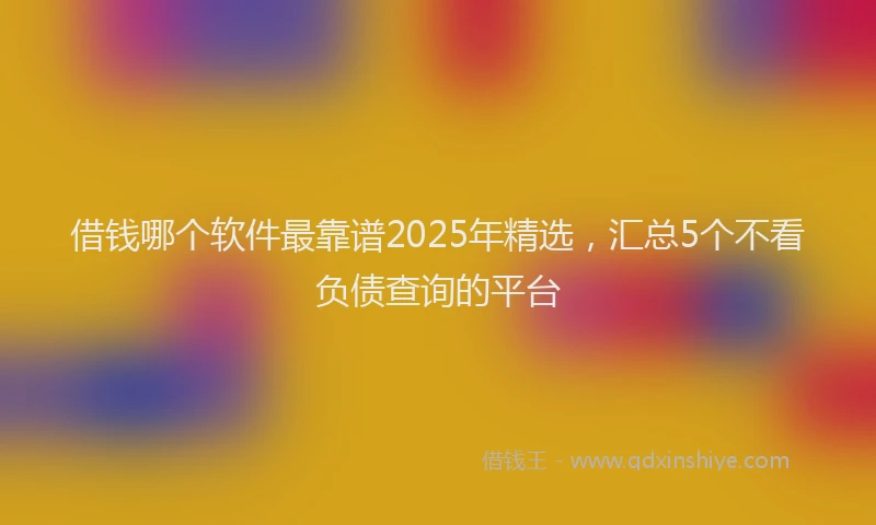 借钱哪个软件最靠谱2025年精选，汇总5个不看负债查询的平台