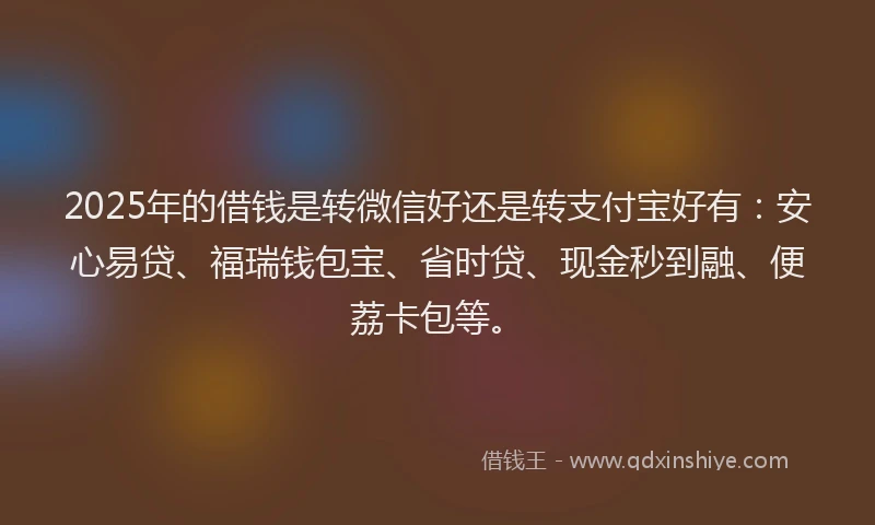 2025年的借钱是转微信好还是转支付宝好有：安心易贷、福瑞钱包宝、省时贷、现金秒到融、便荔卡包等。