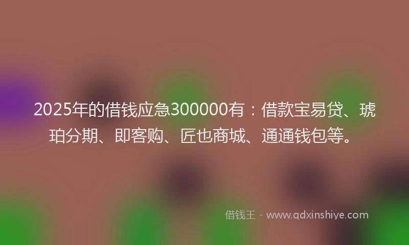 2025年的借钱应急300000有：借款宝易贷、琥珀分期、即客购、匠也商城、通通钱包等。