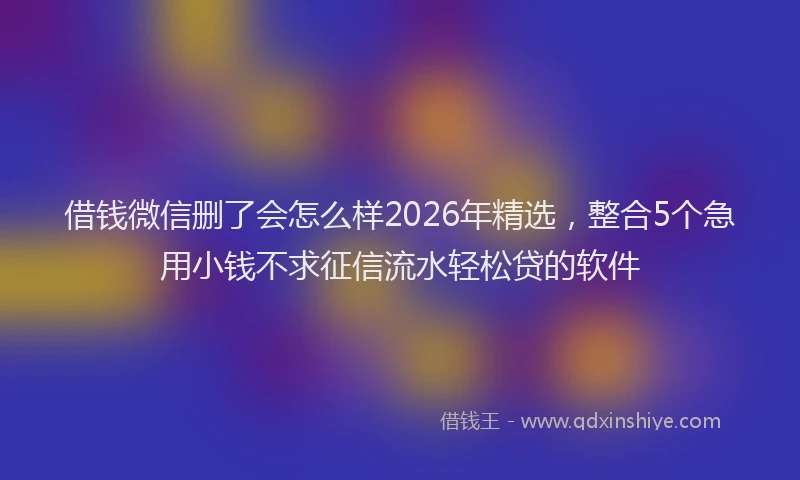 借钱微信删了会怎么样2026年精选，整合5个急用小钱不求征信流水轻松贷的软件