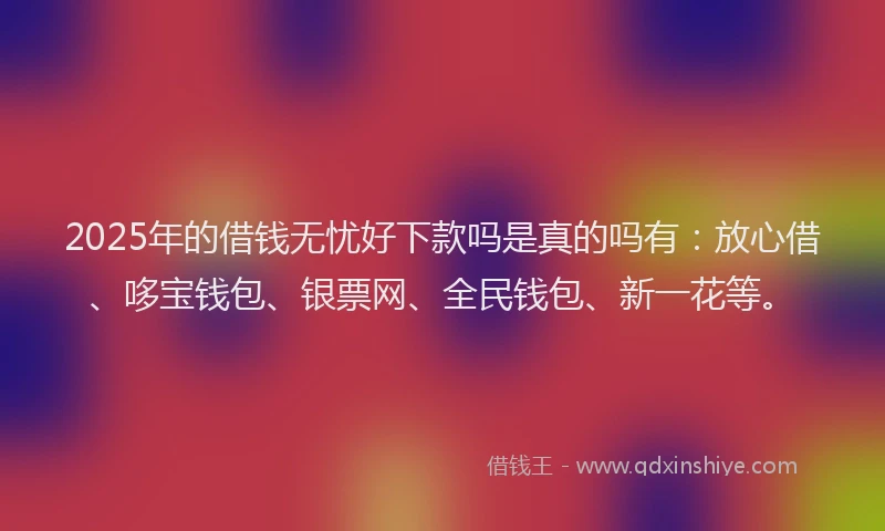 2025年的借钱无忧好下款吗是真的吗有：放心借、哆宝钱包、银票网、全民钱包、新一花等。