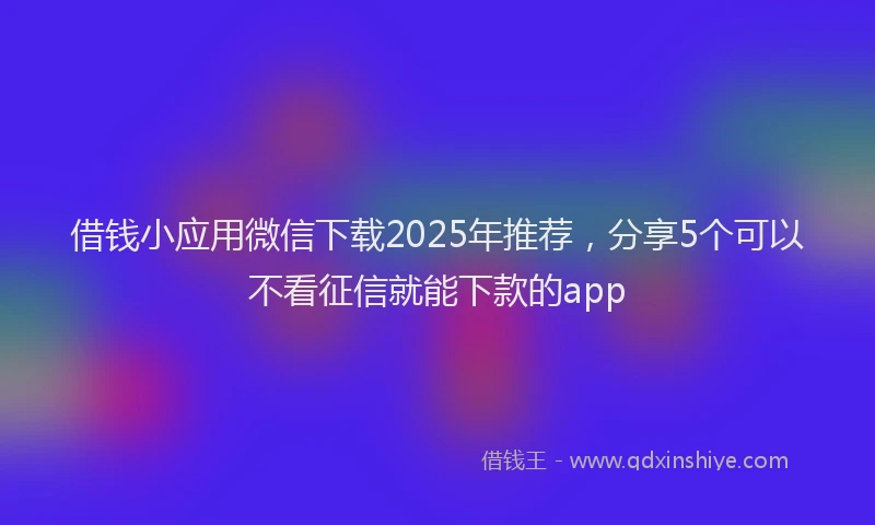 借钱小应用微信下载2025年推荐,分享5个可以不看征信就能下款的app