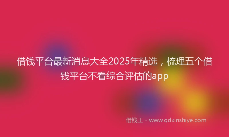 借钱平台最新消息大全2025年精选，梳理五个借钱平台不看综合评估的app