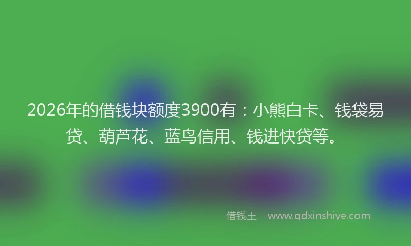 2026年的借钱块额度3900有：小熊白卡、钱袋易贷、葫芦花、蓝鸟信用、钱进快贷等。