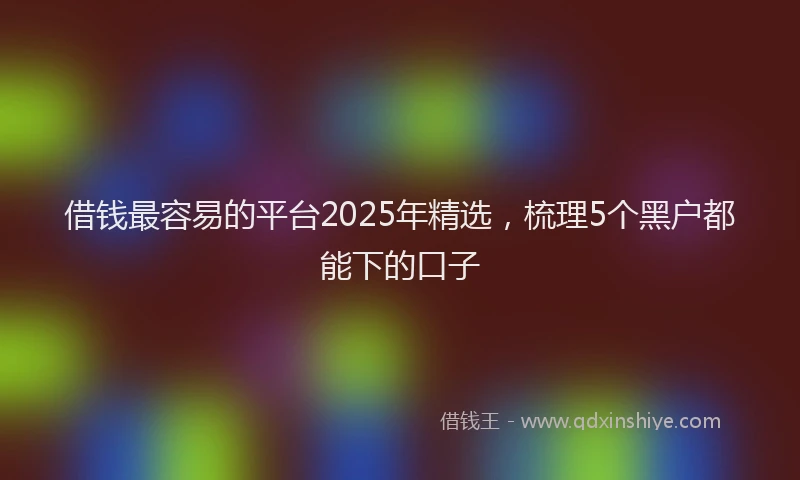 借钱最容易的平台2025年精选，梳理5个黑户都能下的口子