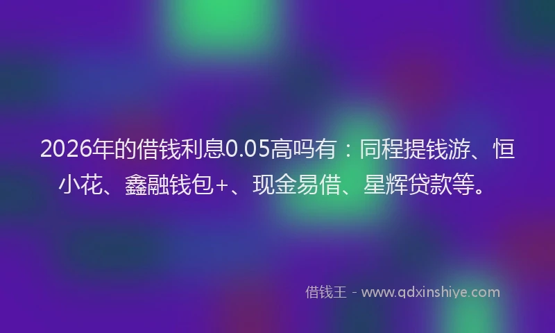 2026年的借钱利息0.05高吗有：同程提钱游、恒小花、鑫融钱包+、现金易借、星辉贷款等。