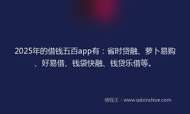 2025年的借钱五百app有：省时贷融、萝卜易购、好易借、钱袋快融、钱贷乐借等。