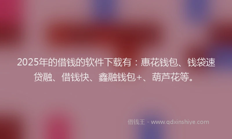 2025年的借钱的软件下载有：惠花钱包、钱袋速贷融、借钱快、鑫融钱包+、葫芦花等。