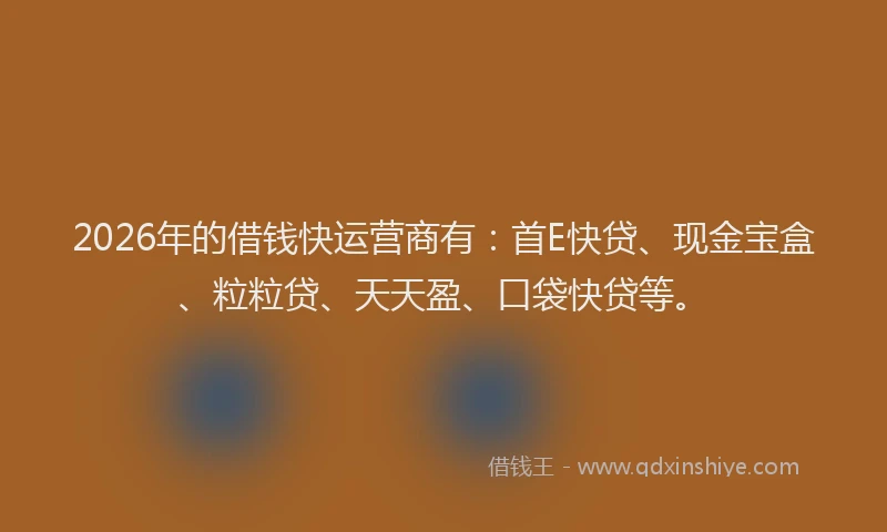 2026年的借钱快运营商有:首E快贷、现金宝盒、粒粒贷、天天盈、口袋快贷等。